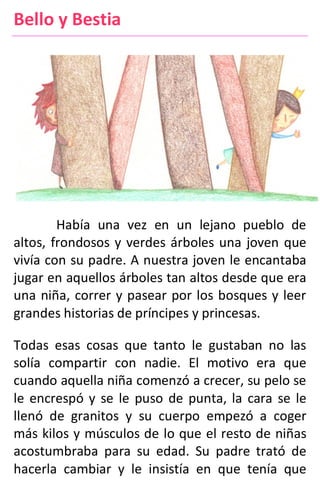 Bello y Bestia
Había una vez en un lejano pueblo de
altos, frondosos y verdes árboles una joven que
vivía con su padre. A nuestra joven le encantaba
jugar en aquellos árboles tan altos desde que era
una niña, correr y pasear por los bosques y leer
grandes historias de príncipes y princesas.
Todas esas cosas que tanto le gustaban no las
solía compartir con nadie. El motivo era que
cuando aquella niña comenzó a crecer, su pelo se
le encrespó y se le puso de punta, la cara se le
llenó de granitos y su cuerpo empezó a coger
más kilos y músculos de lo que el resto de niñas
acostumbraba para su edad. Su padre trató de
hacerla cambiar y le insistía en que tenía que
 
