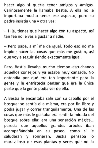 hacer algo si quería tener amigos y amigas.
Cariñosamente le llamaba Bestia. A ella no le
importaba mucho tener ese aspecto, pero su
padre insistía una y otra vez:
– Hija, tienes que hacer algo con tu aspecto, así
tan fea no le vas a gustar a nadie.
– Pero papá, a mí me da igual. Todo eso no me
impide hacer las cosas que más me gustan, así
que voy a seguir siendo exactamente igual.
Pero Bestia llevaba mucho tiempo escuchando
aquellos consejos y ya estaba muy cansada. No
entendía por qué era tan importante para la
gente y le entristecía pensar que era la única
parte que la gente podía ver de ella.
A Bestia le encantaba salir con su caballo por el
bosque: se sentía ella misma, era por fin libre y
podía jugar y correr tranquilamente. Una de las
cosas que más le gustaba era sentir la mirada del
bosque sobre ella: era una sensación mágica…
parecía que aquellos grandes árboles iban
acompañándola en su paseo, como si le
saludaran y sonrieran. Bestia pensaba lo
maravilloso de esas plantas y seres que no la
 