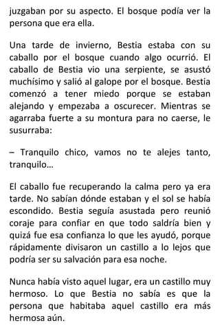 juzgaban por su aspecto. El bosque podía ver la
persona que era ella.
Una tarde de invierno, Bestia estaba con su
caballo por el bosque cuando algo ocurrió. El
caballo de Bestia vio una serpiente, se asustó
muchísimo y salió al galope por el bosque. Bestia
comenzó a tener miedo porque se estaban
alejando y empezaba a oscurecer. Mientras se
agarraba fuerte a su montura para no caerse, le
susurraba:
– Tranquilo chico, vamos no te alejes tanto,
tranquilo…
El caballo fue recuperando la calma pero ya era
tarde. No sabían dónde estaban y el sol se había
escondido. Bestia seguía asustada pero reunió
coraje para confiar en que todo saldría bien y
quizá fue esa confianza lo que les ayudó, porque
rápidamente divisaron un castillo a lo lejos que
podría ser su salvación para esa noche.
Nunca había visto aquel lugar, era un castillo muy
hermoso. Lo que Bestia no sabía es que la
persona que habitaba aquel castillo era más
hermosa aún.
 