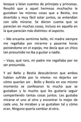 bosque y leían cuentos de príncipes y princesas.
Resultó que a aquel hermoso muchacho le
gustaban las mismas cosas que a Bestia, era
divertido y muy fácil estar juntos, se entendían
con sólo mirarse. Se dieron cuenta que se
parecían en muchas cosas, incluso en aquella en
la que parecían más distintos: el aspecto.
– Me encanta sentirme bello, mi madre siempre
me regañaba por mirarme y pasarme horas
peinándome en el espejo, me decía que un chico
tan presumido no iba a gustar a nadie.
– Vaya, qué raro, mi padre me regañaba por no
ser presumida.
Y así Bello y Bestia descubrieron que ambos
habían sufrido por lo mismo: no dejarles ser
cómo querían ser . Bello y Bestia en ese mismo
momento se confesaron lo mucho que se
gustaban y lo mucho que les gustaría seguir
compartiendo tantas cosas juntos. Les gustaba
mirarse el uno al otro y encontrar lo mejor de
cada uno. Se miraban y se gustaban tal y cómo
eran. Ninguno quería cambiar al otro.
 