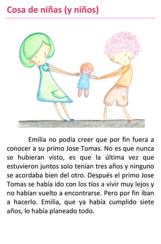 Cosa de niñas (y niños)
Emilia no podía creer que por fin fuera a
conocer a su primo Jose Tomas. No es que nunca
se hubieran visto, es que la última vez que
estuvieron juntos solo tenían tres años y ninguno
se acordaba bien del otro. Después el primo Jose
Tomas se había ido con los tíos a vivir muy lejos y
no habían vuelto a encontrarse. Pero por fin iban
a hacerlo. Emilia, que ya había cumplido siete
años, lo había planeado todo.
 