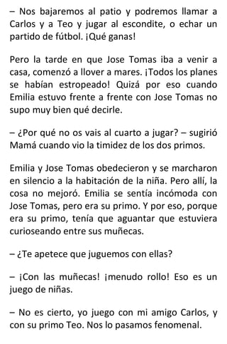 – Nos bajaremos al patio y podremos llamar a
Carlos y a Teo y jugar al escondite, o echar un
partido de fútbol. ¡Qué ganas!
Pero la tarde en que Jose Tomas iba a venir a
casa, comenzó a llover a mares. ¡Todos los planes
se habían estropeado! Quizá por eso cuando
Emilia estuvo frente a frente con Jose Tomas no
supo muy bien qué decirle.
– ¿Por qué no os vais al cuarto a jugar? – sugirió
Mamá cuando vio la timidez de los dos primos.
Emilia y Jose Tomas obedecieron y se marcharon
en silencio a la habitación de la niña. Pero allí, la
cosa no mejoró. Emilia se sentía incómoda con
Jose Tomas, pero era su primo. Y por eso, porque
era su primo, tenía que aguantar que estuviera
curioseando entre sus muñecas.
– ¿Te apetece que juguemos con ellas?
– ¡Con las muñecas! ¡menudo rollo! Eso es un
juego de niñas.
– No es cierto, yo juego con mi amigo Carlos, y
con su primo Teo. Nos lo pasamos fenomenal.
 