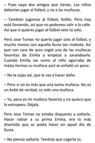 – Pues vaya dos amigos que tienes. Los niños
deberían jugar al fútbol, y no a las muñecas.
– También jugamos al fútbol, listillo. Pero hoy
está lloviendo, así que no podemos salir a la calle.
Así que si quieres jugar al fútbol vete tú solo.
Pero Jose Tomas no quería jugar solo al fútbol, y
mucho menos con aquella lluvia tan molesta. Así
que con cara de asco cogió una de las muñecas
favoritas de Emilia y empezó a zarandearla.
Cuando Emilia vio como el niño agarraba de
malas formas su muñeca azul se enfadó un poco:
– No la cojas así, que le vas a hacer daño.
– Pero si no es más que una tonta muñeca. No es
un bebé de verdad, es solo una muñeca.
– Ya, pero es mi muñeca favorita y no quiero que
la estropees. Déjala.
Pero Jose Tomas no estaba dispuesto a soltarla.
Hacer rabiar a su prima Emilia, era lo más
divertido que se podía hacer en aquel día de
lluvia.
– No pienso soltarla. Tendrás que cogerla tú.
 