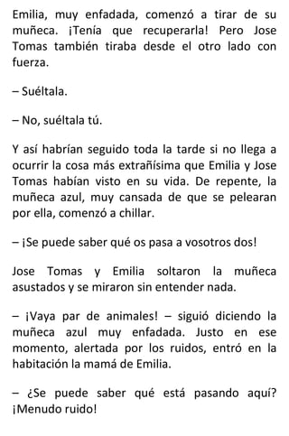 Emilia, muy enfadada, comenzó a tirar de su
muñeca. ¡Tenía que recuperarla! Pero Jose
Tomas también tiraba desde el otro lado con
fuerza.
– Suéltala.
– No, suéltala tú.
Y así habrían seguido toda la tarde si no llega a
ocurrir la cosa más extrañísima que Emilia y Jose
Tomas habían visto en su vida. De repente, la
muñeca azul, muy cansada de que se pelearan
por ella, comenzó a chillar.
– ¡Se puede saber qué os pasa a vosotros dos!
Jose Tomas y Emilia soltaron la muñeca
asustados y se miraron sin entender nada.
– ¡Vaya par de animales! – siguió diciendo la
muñeca azul muy enfadada. Justo en ese
momento, alertada por los ruidos, entró en la
habitación la mamá de Emilia.
– ¿Se puede saber qué está pasando aquí?
¡Menudo ruido!
 