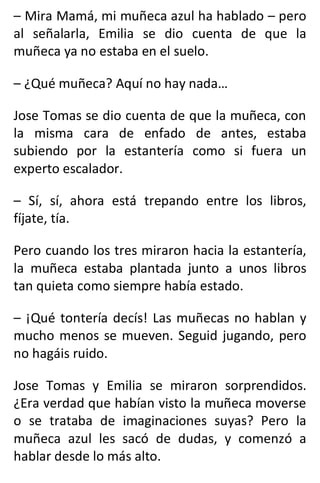 – Mira Mamá, mi muñeca azul ha hablado – pero
al señalarla, Emilia se dio cuenta de que la
muñeca ya no estaba en el suelo.
– ¿Qué muñeca? Aquí no hay nada…
Jose Tomas se dio cuenta de que la muñeca, con
la misma cara de enfado de antes, estaba
subiendo por la estantería como si fuera un
experto escalador.
– Sí, sí, ahora está trepando entre los libros,
fíjate, tía.
Pero cuando los tres miraron hacia la estantería,
la muñeca estaba plantada junto a unos libros
tan quieta como siempre había estado.
– ¡Qué tontería decís! Las muñecas no hablan y
mucho menos se mueven. Seguid jugando, pero
no hagáis ruido.
Jose Tomas y Emilia se miraron sorprendidos.
¿Era verdad que habían visto la muñeca moverse
o se trataba de imaginaciones suyas? Pero la
muñeca azul les sacó de dudas, y comenzó a
hablar desde lo más alto.
 