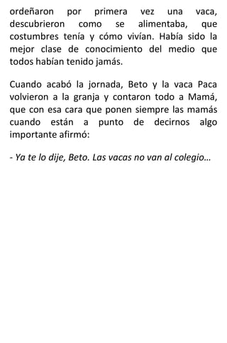 ordeñaron por primera vez una vaca,
descubrieron como se alimentaba, que
costumbres tenía y cómo vivían. Había sido la
mejor clase de conocimiento del medio que
todos habían tenido jamás.
Cuando acabó la jornada, Beto y la vaca Paca
volvieron a la granja y contaron todo a Mamá,
que con esa cara que ponen siempre las mamás
cuando están a punto de decirnos algo
importante afirmó:
- Ya te lo dije, Beto. Las vacas no van al colegio…
 