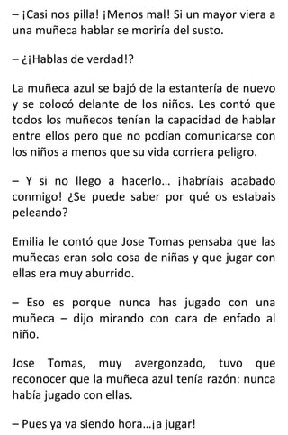 – ¡Casi nos pilla! ¡Menos mal! Si un mayor viera a
una muñeca hablar se moriría del susto.
– ¿¡Hablas de verdad!?
La muñeca azul se bajó de la estantería de nuevo
y se colocó delante de los niños. Les contó que
todos los muñecos tenían la capacidad de hablar
entre ellos pero que no podían comunicarse con
los niños a menos que su vida corriera peligro.
– Y si no llego a hacerlo… ¡habríais acabado
conmigo! ¿Se puede saber por qué os estabais
peleando?
Emilia le contó que Jose Tomas pensaba que las
muñecas eran solo cosa de niñas y que jugar con
ellas era muy aburrido.
– Eso es porque nunca has jugado con una
muñeca – dijo mirando con cara de enfado al
niño.
Jose Tomas, muy avergonzado, tuvo que
reconocer que la muñeca azul tenía razón: nunca
había jugado con ellas.
– Pues ya va siendo hora…¡a jugar!
 