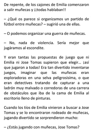 De repente, de los cajones de Emilia comenzaron
a salir muñecas y ¡¡todas hablaban!!
– ¿Qué os parece si organizamos un partido de
fútbol entre muñecas? – sugirió una de ellas.
– O podemos organizar una guerra de muñecas.
– No, nada de violencia. Sería mejor que
jugáramos al escondite.
Y eran tantas las propuestas de juego que ni
Emilia ni Jose Tomas supieron que elegir… ¡así
que jugaron a todas! Era tan divertido inventarse
juegos, imaginar que las muñecas eran
exploradoras en una selva peligrosisíma, o que
eran detectives tratando de capturar a una
ladrón muy malvado o corredoras de una carrera
de obstáculos que iba de la cama de Emilia al
escritorio lleno de pinturas.
Cuando los tíos de Emilia vinieron a buscar a Jose
Tomas y se lo encontraron rodeado de muñecas,
jugando divertido se sorprendieron mucho:
– ¿Estás jugando con muñecas, Jose Tomas?
 
