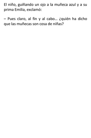 El niño, guiñando un ojo a la muñeca azul y a su
prima Emilia, exclamó:
– Pues claro, al fin y al cabo… ¿quién ha dicho
que las muñecas son cosa de niñas?
 