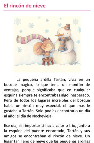 El rincón de nieve
La pequeña ardilla Tartán, vivía en un
bosque mágico, lo que tenía un montón de
ventajas, porque significaba que en cualquier
esquina siempre te encontrabas algo inesperado.
Pero de todos los lugares increíbles del bosque
había un rincón muy especial, el que más le
gustaba a Tartán. Solo podías encontrarlo un día
al año: el día de Nochevieja.
Ese día, sin importar si hacía calor o frío, junto a
la esquina del puente encantado, Tartán y sus
amigos se encontraban el rincón de nieve. Un
lugar tan lleno de nieve que las pequeñas ardillas
 