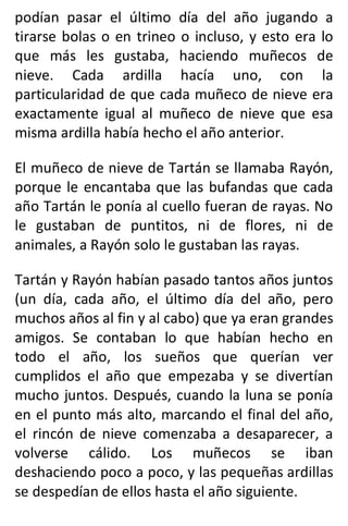 podían pasar el último día del año jugando a
tirarse bolas o en trineo o incluso, y esto era lo
que más les gustaba, haciendo muñecos de
nieve. Cada ardilla hacía uno, con la
particularidad de que cada muñeco de nieve era
exactamente igual al muñeco de nieve que esa
misma ardilla había hecho el año anterior.
El muñeco de nieve de Tartán se llamaba Rayón,
porque le encantaba que las bufandas que cada
año Tartán le ponía al cuello fueran de rayas. No
le gustaban de puntitos, ni de flores, ni de
animales, a Rayón solo le gustaban las rayas.
Tartán y Rayón habían pasado tantos años juntos
(un día, cada año, el último día del año, pero
muchos años al fin y al cabo) que ya eran grandes
amigos. Se contaban lo que habían hecho en
todo el año, los sueños que querían ver
cumplidos el año que empezaba y se divertían
mucho juntos. Después, cuando la luna se ponía
en el punto más alto, marcando el final del año,
el rincón de nieve comenzaba a desaparecer, a
volverse cálido. Los muñecos se iban
deshaciendo poco a poco, y las pequeñas ardillas
se despedían de ellos hasta el año siguiente.
 