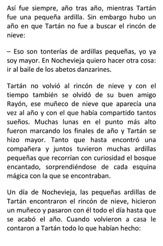 Así fue siempre, año tras año, mientras Tartán
fue una pequeña ardilla. Sin embargo hubo un
año en que Tartán no fue a buscar el rincón de
nieve:
– Eso son tonterías de ardillas pequeñas, yo ya
soy mayor. En Nochevieja quiero hacer otra cosa:
ir al baile de los abetos danzarines.
Tartán no volvió al rincón de nieve y con el
tiempo también se olvidó de su buen amigo
Rayón, ese muñeco de nieve que aparecía una
vez al año y con el que había compartido tantos
sueños. Muchas lunas en el punto más alto
fueron marcando los finales de año y Tartán se
hizo mayor. Tanto que hasta encontró una
compañera y juntos tuvieron muchas ardillas
pequeñas que recorrían con curiosidad el bosque
encantado, sorprendiéndose de cada esquina
mágica con la que se encontraban.
Un día de Nochevieja, las pequeñas ardillas de
Tartán encontraron el rincón de nieve, hicieron
un muñeco y pasaron con él todo el día hasta que
se acabó el año. Cuando volvieron a casa le
contaron a Tartán todo lo que habían hecho:
 
