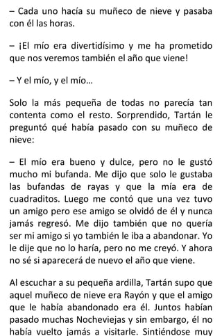 – Cada uno hacía su muñeco de nieve y pasaba
con él las horas.
– ¡El mío era divertidísimo y me ha prometido
que nos veremos también el año que viene!
– Y el mío, y el mío…
Solo la más pequeña de todas no parecía tan
contenta como el resto. Sorprendido, Tartán le
preguntó qué había pasado con su muñeco de
nieve:
– El mío era bueno y dulce, pero no le gustó
mucho mi bufanda. Me dijo que solo le gustaba
las bufandas de rayas y que la mía era de
cuadraditos. Luego me contó que una vez tuvo
un amigo pero ese amigo se olvidó de él y nunca
jamás regresó. Me dijo también que no quería
ser mi amigo si yo también le iba a abandonar. Yo
le dije que no lo haría, pero no me creyó. Y ahora
no sé si aparecerá de nuevo el año que viene.
Al escuchar a su pequeña ardilla, Tartán supo que
aquel muñeco de nieve era Rayón y que el amigo
que le había abandonado era él. Juntos habían
pasado muchas Nocheviejas y sin embargo, él no
había vuelto jamás a visitarle. Sintiéndose muy
 