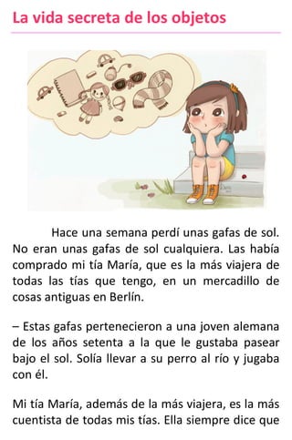 La vida secreta de los objetos
Hace una semana perdí unas gafas de sol.
No eran unas gafas de sol cualquiera. Las había
comprado mi tía María, que es la más viajera de
todas las tías que tengo, en un mercadillo de
cosas antiguas en Berlín.
– Estas gafas pertenecieron a una joven alemana
de los años setenta a la que le gustaba pasear
bajo el sol. Solía llevar a su perro al río y jugaba
con él.
Mi tía María, además de la más viajera, es la más
cuentista de todas mis tías. Ella siempre dice que
 