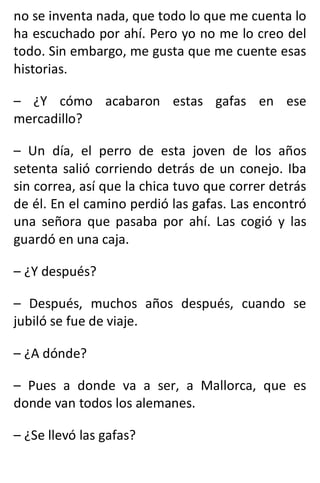no se inventa nada, que todo lo que me cuenta lo
ha escuchado por ahí. Pero yo no me lo creo del
todo. Sin embargo, me gusta que me cuente esas
historias.
– ¿Y cómo acabaron estas gafas en ese
mercadillo?
– Un día, el perro de esta joven de los años
setenta salió corriendo detrás de un conejo. Iba
sin correa, así que la chica tuvo que correr detrás
de él. En el camino perdió las gafas. Las encontró
una señora que pasaba por ahí. Las cogió y las
guardó en una caja.
– ¿Y después?
– Después, muchos años después, cuando se
jubiló se fue de viaje.
– ¿A dónde?
– Pues a donde va a ser, a Mallorca, que es
donde van todos los alemanes.
– ¿Se llevó las gafas?
 