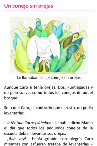 Un conejo sin orejas
Le llamaban así: el conejo sin orejas.
Aunque Caro sí tenía orejas. Dos. Puntiagudas y
de pelo suave, como todos los conejos de aquel
bosque.
Solo que Caro, al contrario que el resto, no podía
levantarlas.
– Inténtalo Caro: ¡súbelas! – le había dicho Mamá
el día que todos los pequeños conejos de la
escuela debían levantar sus orejas.
– ¡Allá voy! – había gritado con alegría Caro
mientras con esfuerzo trataba de levantarlas –
 