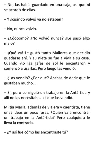 – No, las había guardado en una caja, así que ni
se acordó de ellas.
– Y ¿cuándo volvió ya no estaban?
– No, nunca volvió.
– ¿Cóooomo? ¿No volvió nunca? ¿Le pasó algo
malo?
– ¡Qué va! Le gustó tanto Mallorca que decidió
quedarse ahí. Y su nieta se fue a vivir a su casa.
Cuando vio las gafas de sol le encantaron y
comenzó a usarlas. Pero luego las vendió.
– ¿Las vendió? ¿Por qué? Acabas de decir que le
gustaban mucho…
– Sí, pero consiguió un trabajo en la Antártida y
allí no las necesitaba, así que las vendió.
Mi tía María, además de viajera y cuentista, tiene
unas ideas un poco raras: ¿Quién va a encontrar
un trabajo en la Antártida? Pero cualquiera le
lleva la contraria.
– ¿Y así fue cómo las encontraste tú?
 