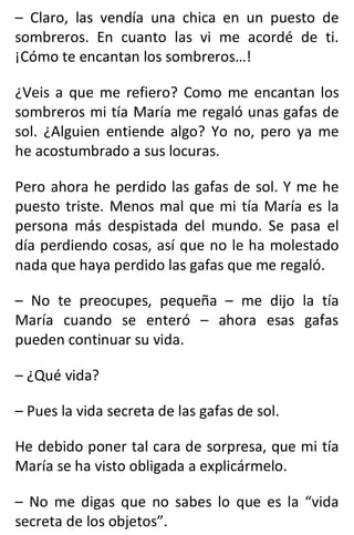 – Claro, las vendía una chica en un puesto de
sombreros. En cuanto las vi me acordé de ti.
¡Cómo te encantan los sombreros…!
¿Veis a que me refiero? Como me encantan los
sombreros mi tía María me regaló unas gafas de
sol. ¿Alguien entiende algo? Yo no, pero ya me
he acostumbrado a sus locuras.
Pero ahora he perdido las gafas de sol. Y me he
puesto triste. Menos mal que mi tía María es la
persona más despistada del mundo. Se pasa el
día perdiendo cosas, así que no le ha molestado
nada que haya perdido las gafas que me regaló.
– No te preocupes, pequeña – me dijo la tía
María cuando se enteró – ahora esas gafas
pueden continuar su vida.
– ¿Qué vida?
– Pues la vida secreta de las gafas de sol.
He debido poner tal cara de sorpresa, que mi tía
María se ha visto obligada a explicármelo.
– No me digas que no sabes lo que es la “vida
secreta de los objetos”.
 