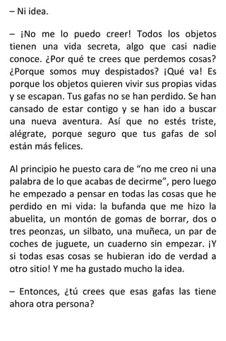 – Ni idea.
– ¡No me lo puedo creer! Todos los objetos
tienen una vida secreta, algo que casi nadie
conoce. ¿Por qué te crees que perdemos cosas?
¿Porque somos muy despistados? ¡Qué va! Es
porque los objetos quieren vivir sus propias vidas
y se escapan. Tus gafas no se han perdido. Se han
cansado de estar contigo y se han ido a buscar
una nueva aventura. Así que no estés triste,
alégrate, porque seguro que tus gafas de sol
están más felices.
Al principio he puesto cara de “no me creo ni una
palabra de lo que acabas de decirme”, pero luego
he empezado a pensar en todas las cosas que he
perdido en mi vida: la bufanda que me hizo la
abuelita, un montón de gomas de borrar, dos o
tres peonzas, un silbato, una muñeca, un par de
coches de juguete, un cuaderno sin empezar. ¡Y
si todas esas cosas se hubieran ido de verdad a
otro sitio! Y me ha gustado mucho la idea.
– Entonces, ¿tú crees que esas gafas las tiene
ahora otra persona?
 