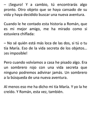 – ¡Seguro! Y a cambio, tú encontrarás algo
pronto. Otro objeto que se haya cansado de su
vida y haya decidido buscar una nueva aventura.
Cuando le he contado esta historia a Román, que
es mi mejor amigo, me ha mirado como si
estuviera chiflada:
– No sé quién está más loca de las dos, si tú o tu
tía María. Eso de la vida secreta de los objetos…
¡es imposible!
Pero cuando volvíamos a casa he pisado algo. Era
un sombrero rojo con una vida secreta que
ninguno podremos adivinar jamás. Un sombrero
a la búsqueda de una nueva aventura.
Al menos eso me ha dicho mi tía María. Y yo la he
creído. Y Román, esta vez, también.
 