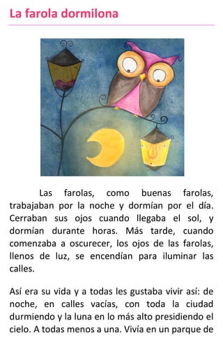 La farola dormilona
Las farolas, como buenas farolas,
trabajaban por la noche y dormían por el día.
Cerraban sus ojos cuando llegaba el sol, y
dormían durante horas. Más tarde, cuando
comenzaba a oscurecer, los ojos de las farolas,
llenos de luz, se encendían para iluminar las
calles.
Así era su vida y a todas les gustaba vivir así: de
noche, en calles vacías, con toda la ciudad
durmiendo y la luna en lo más alto presidiendo el
cielo. A todas menos a una. Vivía en un parque de
 