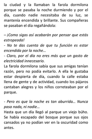 la ciudad y la llamaban la farola dormilona
porque se pasaba la noche durmiendo y por el
día, cuando nadie necesitaba de su luz, se
mantenía encendida y brillante. Sus compañeras
se pasaban el día regañándola:
– ¡Como sigas así acabarán por pensar que estás
estropeada!
- No te das cuenta de que tu función es estar
encendida por la noche…
- Claro, por el día no eres más que un gasto de
electricidad innecesario.
La farola dormilona sabía que sus amigas tenían
razón, pero no podía evitarlo. A ella le gustaba
estar despierta de día, cuando la calle estaba
llena de gente y de actividad, cuando los pájaros
cantaban alegres y los niños correteaban por el
parque.
- Pero es que la noche es tan aburrida… Nunca
pasa nada, ni nadie…
Hasta que un día llegó al parque un viejo búho.
Se había escapado del bosque porque sus ojos
cansados ya no podían ver en la oscuridad como
antes.
 