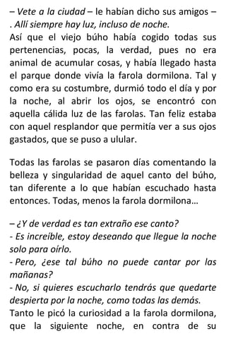– Vete a la ciudad – le habían dicho sus amigos –
. Allí siempre hay luz, incluso de noche.
Así que el viejo búho había cogido todas sus
pertenencias, pocas, la verdad, pues no era
animal de acumular cosas, y había llegado hasta
el parque donde vivía la farola dormilona. Tal y
como era su costumbre, durmió todo el día y por
la noche, al abrir los ojos, se encontró con
aquella cálida luz de las farolas. Tan feliz estaba
con aquel resplandor que permitía ver a sus ojos
gastados, que se puso a ulular.
Todas las farolas se pasaron días comentando la
belleza y singularidad de aquel canto del búho,
tan diferente a lo que habían escuchado hasta
entonces. Todas, menos la farola dormilona…
– ¿Y de verdad es tan extraño ese canto?
- Es increíble, estoy deseando que llegue la noche
solo para oírlo.
- Pero, ¿ese tal búho no puede cantar por las
mañanas?
- No, si quieres escucharlo tendrás que quedarte
despierta por la noche, como todas las demás.
Tanto le picó la curiosidad a la farola dormilona,
que la siguiente noche, en contra de su
 