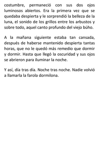 costumbre, permaneció con sus dos ojos
luminosos abiertos. Era la primera vez que se
quedaba despierta y le sorprendió la belleza de la
luna, el sonido de los grillos entre los arbustos y
sobre todo, aquel canto profundo del viejo búho.
A la mañana siguiente estaba tan cansada,
después de haberse mantenido despierta tantas
horas, que no le quedó más remedio que dormir
y dormir. Hasta que llegó la oscuridad y sus ojos
se abrieron para iluminar la noche.
Y así, día tras día. Noche tras noche. Nadie volvió
a llamarla la farola dormilona.
 