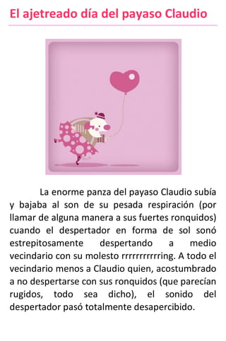 El ajetreado día del payaso Claudio
La enorme panza del payaso Claudio subía
y bajaba al son de su pesada respiración (por
llamar de alguna manera a sus fuertes ronquidos)
cuando el despertador en forma de sol sonó
estrepitosamente despertando a medio
vecindario con su molesto rrrrrrrrrrring. A todo el
vecindario menos a Claudio quien, acostumbrado
a no despertarse con sus ronquidos (que parecían
rugidos, todo sea dicho), el sonido del
despertador pasó totalmente desapercibido.
 