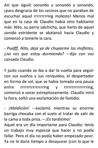 Así que siguió sonando y sonando y sonando,
¡para desgracia de los vecinos que no paraban de
escuchar aquel rrrrrrrrring molesto! Menos mal
que en la casa de Claudio había otro habitante
más: Nito, su perro salchicha, que harto de aquel
sonido estridente se abalanzó hacia Claudio y
comenzó a lamerle la cara.
- Puafff, Nito, deja ya de chuparme los mofletes,
¿no ves que estoy durmiendo? – dijo con voz
cansada Claudio.
Y justo cuando se iba a dar la vuelta para seguir
con sus sueños y sus ronquidos, el despertador
en forma de sol, que se había tomado una pausa
entre rrrrrrrrrrrrrrring y rrrrrrrrrrrrrrring,
comenzó a sonar estrepitosamente. Claudio miró
la hora, soltó una exclamación de fastidio:
- ¡Maldición! – exclamó mientras su enorme
barriga chocaba con el suelo al tratar de salir de
la cama a toda prisa. – ¡Es tardísimo!
Aquel era un día importante para Claudio: tenía
un trabajo muy especial que hacer y no podía
fallar. Pero el día no podía haber empezado peor.
Ya no le daría tiempo a desayunar (con lo que le
 