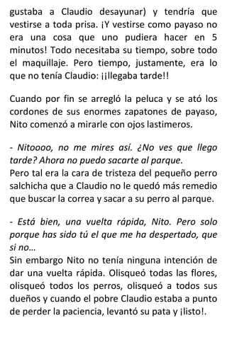 gustaba a Claudio desayunar) y tendría que
vestirse a toda prisa. ¡Y vestirse como payaso no
era una cosa que uno pudiera hacer en 5
minutos! Todo necesitaba su tiempo, sobre todo
el maquillaje. Pero tiempo, justamente, era lo
que no tenía Claudio: ¡¡llegaba tarde!!
Cuando por fin se arregló la peluca y se ató los
cordones de sus enormes zapatones de payaso,
Nito comenzó a mirarle con ojos lastimeros.
- Nitoooo, no me mires así. ¿No ves que llego
tarde? Ahora no puedo sacarte al parque.
Pero tal era la cara de tristeza del pequeño perro
salchicha que a Claudio no le quedó más remedio
que buscar la correa y sacar a su perro al parque.
- Está bien, una vuelta rápida, Nito. Pero solo
porque has sido tú el que me ha despertado, que
si no…
Sin embargo Nito no tenía ninguna intención de
dar una vuelta rápida. Olisqueó todas las flores,
olisqueó todos los perros, olisqueó a todos sus
dueños y cuando el pobre Claudio estaba a punto
de perder la paciencia, levantó su pata y ¡listo!.
 