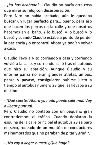 - ¿Ya has acabado? – Claudio no hacía otra cosa
que mirar su reloj con desesperación.
Pero Nito no había acabado, aún le quedaba
buscar un lugar perfecto para… bueno, para eso
que hacen los perros en la calle y que nosotros
hacemos en el baño. Y lo buscó, y lo buscó y lo
buscó y cuando Claudio estaba a punto de perder
la paciencia ¡lo encontró! Ahora ya podían volver
a casa.
Claudio llevó a Nito corriendo a casa y corriendo
volvió a la calle, y corriendo salió tras el autobús
que hizo su aparición. Aunque Claudio y su
enorme panza no eran grandes atletas, ambos,
panza y payaso, consiguieron subirse justo a
tiempo al autobús número 23 que les llevaba a su
destino.
- ¡Qué suerte! Ahora ya nada puede salir mal. Voy
a llegar puntual.
Pero Claudio no contaba con un pequeño gran
contratiempo: el tráfico. Cuando doblaron la
esquina de la calle principal el autobús 23 se paró
en seco, rodeado de un montón de conductores
malhumorados que no paraban de pitar y gruñir.
- ¡No voy a llegar nunca! ¿Qué hago?
 