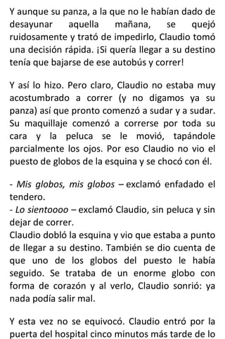 Y aunque su panza, a la que no le habían dado de
desayunar aquella mañana, se quejó
ruidosamente y trató de impedirlo, Claudio tomó
una decisión rápida. ¡Si quería llegar a su destino
tenía que bajarse de ese autobús y correr!
Y así lo hizo. Pero claro, Claudio no estaba muy
acostumbrado a correr (y no digamos ya su
panza) así que pronto comenzó a sudar y a sudar.
Su maquillaje comenzó a correrse por toda su
cara y la peluca se le movió, tapándole
parcialmente los ojos. Por eso Claudio no vio el
puesto de globos de la esquina y se chocó con él.
- Mis globos, mis globos – exclamó enfadado el
tendero.
- Lo sientoooo – exclamó Claudio, sin peluca y sin
dejar de correr.
Claudio dobló la esquina y vio que estaba a punto
de llegar a su destino. También se dio cuenta de
que uno de los globos del puesto le había
seguido. Se trataba de un enorme globo con
forma de corazón y al verlo, Claudio sonrió: ya
nada podía salir mal.
Y esta vez no se equivocó. Claudio entró por la
puerta del hospital cinco minutos más tarde de lo
 