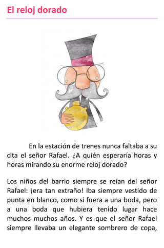El reloj dorado
En la estación de trenes nunca faltaba a su
cita el señor Rafael. ¿A quién esperaría horas y
horas mirando su enorme reloj dorado?
Los niños del barrio siempre se reían del señor
Rafael: ¡era tan extraño! Iba siempre vestido de
punta en blanco, como si fuera a una boda, pero
a una boda que hubiera tenido lugar hace
muchos muchos años. Y es que el señor Rafael
siempre llevaba un elegante sombrero de copa,
 