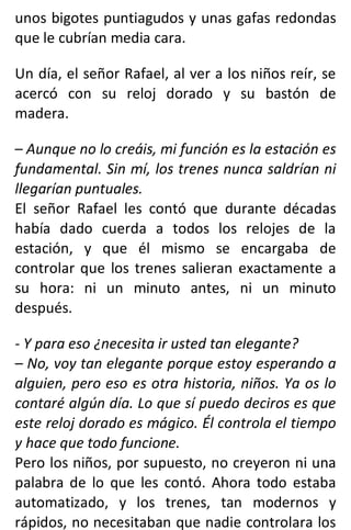 unos bigotes puntiagudos y unas gafas redondas
que le cubrían media cara.
Un día, el señor Rafael, al ver a los niños reír, se
acercó con su reloj dorado y su bastón de
madera.
– Aunque no lo creáis, mi función es la estación es
fundamental. Sin mí, los trenes nunca saldrían ni
llegarían puntuales.
El señor Rafael les contó que durante décadas
había dado cuerda a todos los relojes de la
estación, y que él mismo se encargaba de
controlar que los trenes salieran exactamente a
su hora: ni un minuto antes, ni un minuto
después.
- Y para eso ¿necesita ir usted tan elegante?
– No, voy tan elegante porque estoy esperando a
alguien, pero eso es otra historia, niños. Ya os lo
contaré algún día. Lo que sí puedo deciros es que
este reloj dorado es mágico. Él controla el tiempo
y hace que todo funcione.
Pero los niños, por supuesto, no creyeron ni una
palabra de lo que les contó. Ahora todo estaba
automatizado, y los trenes, tan modernos y
rápidos, no necesitaban que nadie controlara los
 