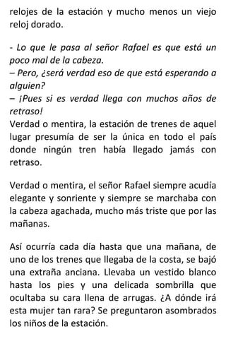 relojes de la estación y mucho menos un viejo
reloj dorado.
- Lo que le pasa al señor Rafael es que está un
poco mal de la cabeza.
– Pero, ¿será verdad eso de que está esperando a
alguien?
– ¡Pues si es verdad llega con muchos años de
retraso!
Verdad o mentira, la estación de trenes de aquel
lugar presumía de ser la única en todo el país
donde ningún tren había llegado jamás con
retraso.
Verdad o mentira, el señor Rafael siempre acudía
elegante y sonriente y siempre se marchaba con
la cabeza agachada, mucho más triste que por las
mañanas.
Así ocurría cada día hasta que una mañana, de
uno de los trenes que llegaba de la costa, se bajó
una extraña anciana. Llevaba un vestido blanco
hasta los pies y una delicada sombrilla que
ocultaba su cara llena de arrugas. ¿A dónde irá
esta mujer tan rara? Se preguntaron asombrados
los niños de la estación.
 