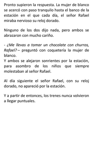 Pronto supieron la respuesta. La mujer de blanco
se acercó con paso tranquilo hasta el banco de la
estación en el que cada día, el señor Rafael
miraba nervioso su reloj dorado.
Ninguno de los dos dijo nada, pero ambos se
abrazaron con mucho cariño.
- ¿Me llevas a tomar un chocolate con churros,
Rafael? – preguntó con coquetería la mujer de
blanco.
Y ambos se alejaron sonrientes por la estación,
para asombro de los niños que siempre
molestaban al señor Rafael.
Al día siguiente el señor Rafael, con su reloj
dorado, no apareció por la estación.
Y a partir de entonces, los trenes nunca volvieron
a llegar puntuales.
 