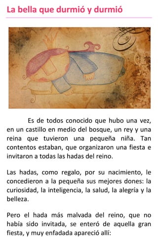 La bella que durmió y durmió
Es de todos conocido que hubo una vez,
en un castillo en medio del bosque, un rey y una
reina que tuvieron una pequeña niña. Tan
contentos estaban, que organizaron una fiesta e
invitaron a todas las hadas del reino.
Las hadas, como regalo, por su nacimiento, le
concedieron a la pequeña sus mejores dones: la
curiosidad, la inteligencia, la salud, la alegría y la
belleza.
Pero el hada más malvada del reino, que no
había sido invitada, se enteró de aquella gran
fiesta, y muy enfadada apareció allí:
 