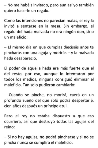 – No me habéis invitado, pero aun así yo también
quiero hacerle un regalo.
Como las intenciones no parecían malas, el rey la
invitó a sentarse en la mesa. Sin embargo, el
regalo del hada malvada no era ningún don, sino
un maleficio:
– El mismo día en que cumplas dieciséis años te
pincharás con una aguja y morirás – y la malvada
hada desapareció.
El poder de aquella hada era más fuerte que el
del resto, por eso, aunque lo intentaron por
todos los medios, ninguna consiguió eliminar el
maleficio. Tan solo pudieron cambiarlo:
– Cuando se pinche, no morirá, caerá en un
profundo sueño del que solo podrá despertarle,
cien años después un príncipe azul.
Pero el rey no estaba dispuesto a que eso
ocurriera, así que destruyó todas las agujas del
reino:
– Si no hay agujas, no podrá pincharse y si no se
pincha nunca se cumplirá el maleficio.
 