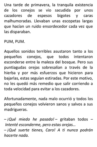 Una tarde de primavera, la tranquila existencia
de los conejos se vio sacudida por unos
cazadores de espesos bigotes y caras
malhumoradas. Llevaban unas escopetas largas
que hacían un ruido ensordecedor cada vez que
las disparaban.
PUM, PUM.
Aquellos sonidos terribles asustaron tanto a los
pequeños conejos, que todos intentaron
esconderse entre la maleza del bosque. Pero sus
puntiagudas orejas sobresalían a través de la
hierba y por más esfuerzos que hicieron para
bajarlas, estas seguían estiradas. Por este motivo,
no les quedó más remedio que salir corriendo a
toda velocidad para evitar a los cazadores.
Afortunadamente, nada malo ocurrió y todos los
pequeños conejos volvieron sanos y salvos a sus
madrigueras.
– ¡Qué miedo he pasado! – gritaban todos –
Intenté esconderme, pero estas orejas…
– ¡Qué suerte tienes, Caro! A ti nunca podrán
hacerte nada.
 