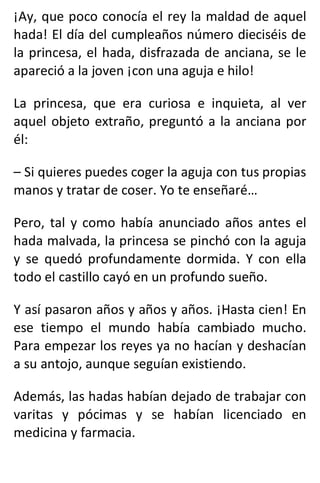 ¡Ay, que poco conocía el rey la maldad de aquel
hada! El día del cumpleaños número dieciséis de
la princesa, el hada, disfrazada de anciana, se le
apareció a la joven ¡con una aguja e hilo!
La princesa, que era curiosa e inquieta, al ver
aquel objeto extraño, preguntó a la anciana por
él:
– Si quieres puedes coger la aguja con tus propias
manos y tratar de coser. Yo te enseñaré…
Pero, tal y como había anunciado años antes el
hada malvada, la princesa se pinchó con la aguja
y se quedó profundamente dormida. Y con ella
todo el castillo cayó en un profundo sueño.
Y así pasaron años y años y años. ¡Hasta cien! En
ese tiempo el mundo había cambiado mucho.
Para empezar los reyes ya no hacían y deshacían
a su antojo, aunque seguían existiendo.
Además, las hadas habían dejado de trabajar con
varitas y pócimas y se habían licenciado en
medicina y farmacia.
 