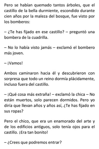 Pero se habían quemado tantos árboles, que el
castillo de la bella durmiente, escondido durante
cien años por la maleza del bosque, fue visto por
los bomberos:
– ¿Te has fijado en ese castillo? – preguntó una
bombera de la cuadrilla.
– No lo había visto jamás – exclamó el bombero
más joven.
– ¡Vamos!
Ambos caminaron hacia él y descubrieron con
sorpresa que todo un reino dormía plácidamente,
incluso fuera del castillo.
– ¡Qué cosa más extraña! – exclamó la chica – No
están muertos, solo parecen dormidos. Pero yo
diría que llevan años y años así, ¿Te has fijado en
sus ropas?
Pero el chico, que era un enamorado del arte y
de los edificios antiguos, solo tenía ojos para el
castillo. ¡Era tan bonito!
– ¿Crees que podremos entrar?
 