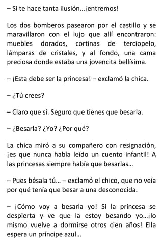 – Si te hace tanta ilusión…¡entremos!
Los dos bomberos pasearon por el castillo y se
maravillaron con el lujo que allí encontraron:
muebles dorados, cortinas de terciopelo,
lámparas de cristales, y al fondo, una cama
preciosa donde estaba una jovencita bellísima.
– ¡Esta debe ser la princesa! – exclamó la chica.
– ¿Tú crees?
– Claro que sí. Seguro que tienes que besarla.
– ¿Besarla? ¿Yo? ¿Por qué?
La chica miró a su compañero con resignación,
¡es que nunca había leído un cuento infantil! A
las princesas siempre había que besarlas…
– Pues bésala tú… – exclamó el chico, que no veía
por qué tenía que besar a una desconocida.
– ¡Cómo voy a besarla yo! Si la princesa se
despierta y ve que la estoy besando yo…¡lo
mismo vuelve a dormirse otros cien años! Ella
espera un príncipe azul…
 