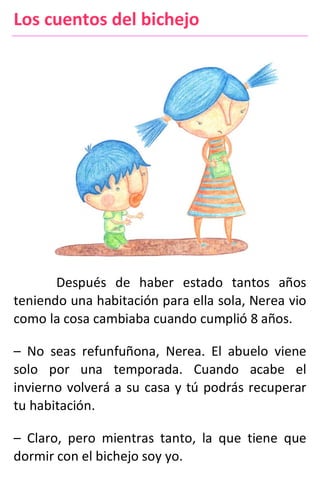 Los cuentos del bichejo
Después de haber estado tantos años
teniendo una habitación para ella sola, Nerea vio
como la cosa cambiaba cuando cumplió 8 años.
– No seas refunfuñona, Nerea. El abuelo viene
solo por una temporada. Cuando acabe el
invierno volverá a su casa y tú podrás recuperar
tu habitación.
– Claro, pero mientras tanto, la que tiene que
dormir con el bichejo soy yo.
 