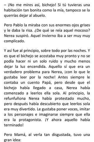– ¡No me mires así, bichejo! Si tú tuvieras una
habitación tan bonita como la mía, tampoco se la
querrías dejar al abuelo.
Pero Pablo la miraba con sus enormes ojos grises
y le daba la risa. ¿De qué se reía aquel mocoso?
Nerea suspiró. Aquel invierno iba a ser muy muy
complicado.
Y así fue al principio, sobre todo por las noches. Y
es que el bichejo se acostaba muy pronto y no se
podía hacer ni un solo ruido y mucho menos
dejar la luz encendida. Aquello sí que era un
verdadero problema para Nerea, ¡con lo que le
gustaba leer por la noche! Antes siempre le
contaba un cuento Papá, pero desde que el
bichejo había llegado a casa, Nerea había
comenzado a leerlos ella sola. Al principio, la
refunfuñona Nerea había protestado mucho,
pero después había descubierto que leerlos sola
era muy divertido. Le gustaba poner voces, imitar
a los personajes e imaginarse siempre que ella
era la protagonista. ¡Y ahora aquello había
terminado!
Pero Mamá, al verla tan disgustada, tuvo una
gran idea:
 
