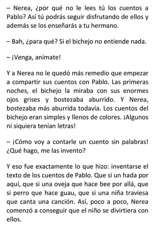 – Nerea, ¿por qué no le lees tú los cuentos a
Pablo? Así tú podrás seguir disfrutando de ellos y
además se los enseñarás a tu hermano.
– Bah, ¿para qué? Si el bichejo no entiende nada.
– ¡Venga, anímate!
Y a Nerea no le quedó más remedio que empezar
a compartir sus cuentos con Pablo. Las primeras
noches, el bichejo la miraba con sus enormes
ojos grises y bostezaba aburrido. Y Nerea,
bostezaba más aburrida todavía. Los cuentos del
bichejo eran simples y llenos de colores. ¡Algunos
ni siquiera tenían letras!
– ¡Cómo voy a contarle un cuento sin palabras!
¿Qué hago, me las invento?
Y eso fue exactamente lo que hizo: inventarse el
texto de los cuentos de Pablo. Que si un hada por
aquí, que si una oveja que hace bee por allá, que
si perro que hace guau, que si una niña traviesa
que canta una canción. Así, poco a poco, Nerea
comenzó a conseguir que el niño se divirtiera con
ellos.
 