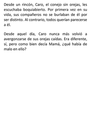 Desde un rincón, Caro, el conejo sin orejas, les
escuchaba boquiabierto. Por primera vez en su
vida, sus compañeros no se burlaban de él por
ser distinto. Al contrario, todos querían parecerse
a él.
Desde aquel día, Caro nunca más volvió a
avergonzarse de sus orejas caídas. Era diferente,
sí, pero como bien decía Mamá, ¿qué había de
malo en ello?
 