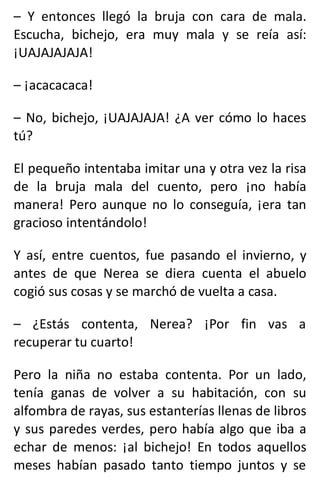 – Y entonces llegó la bruja con cara de mala.
Escucha, bichejo, era muy mala y se reía así:
¡UAJAJAJAJA!
– ¡acacacaca!
– No, bichejo, ¡UAJAJAJA! ¿A ver cómo lo haces
tú?
El pequeño intentaba imitar una y otra vez la risa
de la bruja mala del cuento, pero ¡no había
manera! Pero aunque no lo conseguía, ¡era tan
gracioso intentándolo!
Y así, entre cuentos, fue pasando el invierno, y
antes de que Nerea se diera cuenta el abuelo
cogió sus cosas y se marchó de vuelta a casa.
– ¿Estás contenta, Nerea? ¡Por fin vas a
recuperar tu cuarto!
Pero la niña no estaba contenta. Por un lado,
tenía ganas de volver a su habitación, con su
alfombra de rayas, sus estanterías llenas de libros
y sus paredes verdes, pero había algo que iba a
echar de menos: ¡al bichejo! En todos aquellos
meses habían pasado tanto tiempo juntos y se
 