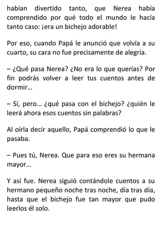 habían divertido tanto, que Nerea había
comprendido por qué todo el mundo le hacía
tanto caso: ¡era un bichejo adorable!
Por eso, cuando Papá le anunció que volvía a su
cuarto, su cara no fue precisamente de alegría.
– ¿Qué pasa Nerea? ¿No era lo que querías? Por
fin podrás volver a leer tus cuentos antes de
dormir…
– Sí, pero… ¿qué pasa con el bichejo? ¿quién le
leerá ahora esos cuentos sin palabras?
Al oírla decir aquello, Papá comprendió lo que le
pasaba.
– Pues tú, Nerea. Que para eso eres su hermana
mayor…
Y así fue. Nerea siguió contándole cuentos a su
hermano pequeño noche tras noche, día tras día,
hasta que el bichejo fue tan mayor que pudo
leerlos él solo.
 