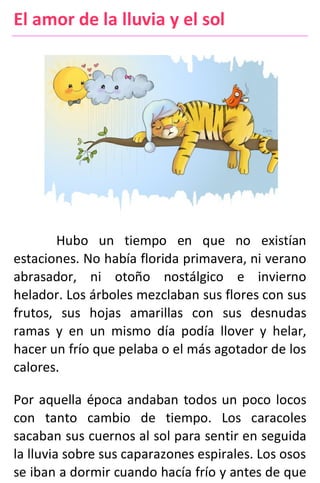 El amor de la lluvia y el sol
Hubo un tiempo en que no existían
estaciones. No había florida primavera, ni verano
abrasador, ni otoño nostálgico e invierno
helador. Los árboles mezclaban sus flores con sus
frutos, sus hojas amarillas con sus desnudas
ramas y en un mismo día podía llover y helar,
hacer un frío que pelaba o el más agotador de los
calores.
Por aquella época andaban todos un poco locos
con tanto cambio de tiempo. Los caracoles
sacaban sus cuernos al sol para sentir en seguida
la lluvia sobre sus caparazones espirales. Los osos
se iban a dormir cuando hacía frío y antes de que
 